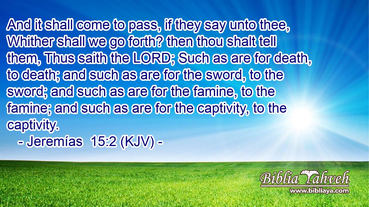 And it shall come to pass, if they say unto thee, Whither shall we go forth? then thou shalt tell them, Thus saith the LORD; Such as are for death, to death; and such as are for the sword, to the sword; and such as are for the famine, to the famine; and such as are for the captivity, to the captivity.