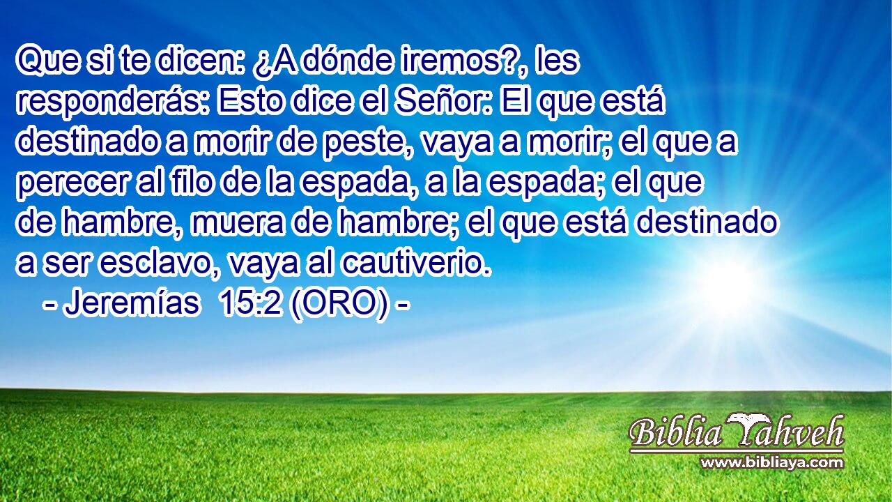  Que si te dicen: ¿A dónde iremos?, les responderás: Esto dice el Señor: El que está destinado a morir de peste, vaya a morir; el que a perecer al filo de la espada, a la espada; el que de hambre, muera de hambre; el que está destinado a ser esclavo, vaya al cautiverio. 