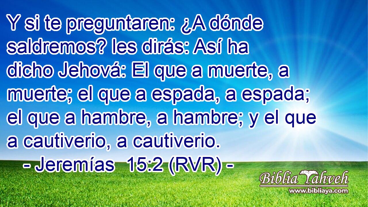 Y si te preguntaren: ¿A dónde saldremos? les dirás: Así ha dicho Jehová: El que a muerte, a muerte; el que a espada, a espada; el que a hambre, a hambre; y el que a cautiverio, a cautiverio.