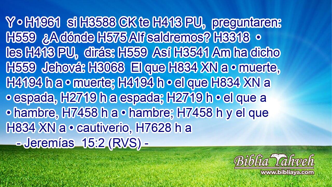 Y • H1961  si H3588 CK te H413 PU,  preguntaren: H559  ¿A dónde H575 AIf saldremos? H3318  • les H413 PU,  dirás: H559  Así H3541 Am ha dicho H559  Jehová: H3068  El que H834 XN a • muerte, H4194 h a • muerte; H4194 h • el que H834 XN a • espada, H2719 h a espada; H2719 h • el que a • hambre, H7458 h a • hambre; H7458 h y el que H834 XN a • cautiverio, H7628 h a 