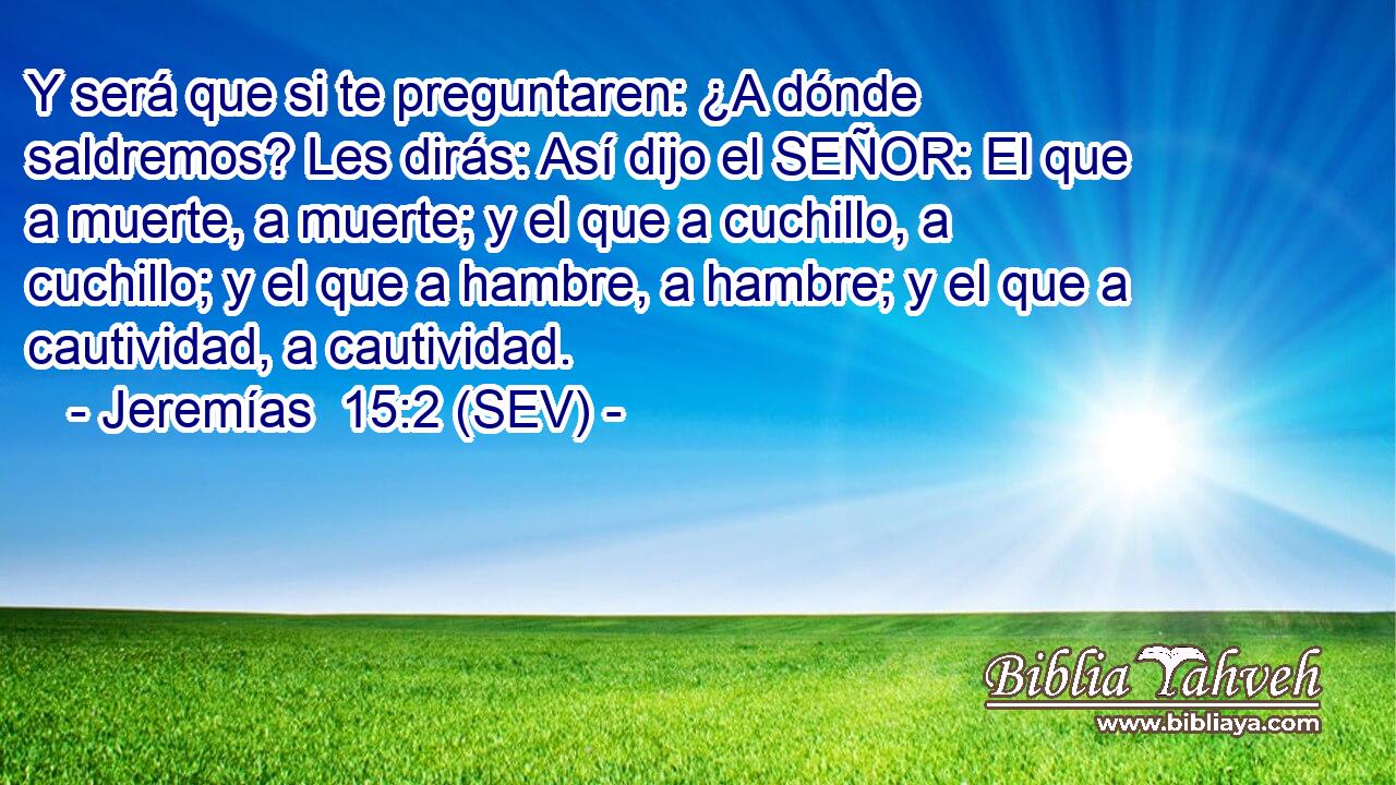 Y será que si te preguntaren: ¿A dónde saldremos? Les dirás: Así dijo el SEÑOR: El que a muerte, a muerte; y el que a cuchillo, a cuchillo; y el que a hambre, a hambre; y el que a cautividad, a cautividad.