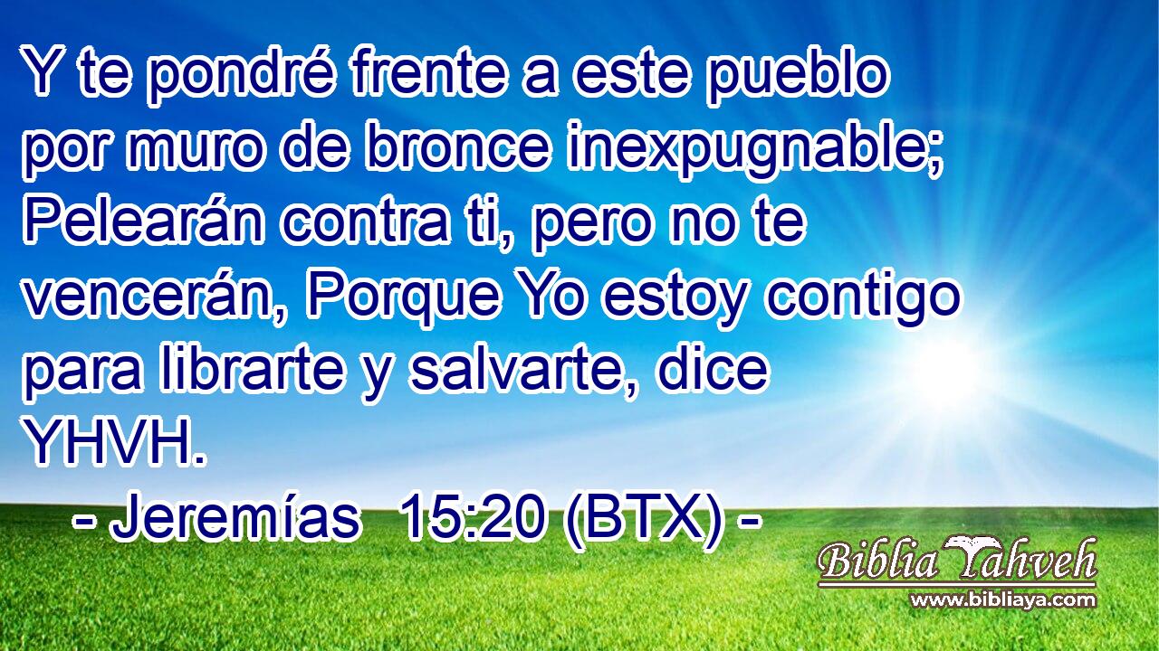 Y te pondré frente a este pueblo por muro de bronce inexpugnable; Pelearán contra ti, pero no te vencerán, Porque Yo estoy contigo para librarte y salvarte, dice YHVH.