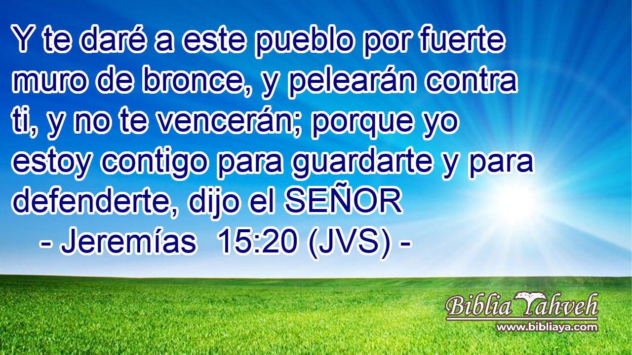 Y te daré a este pueblo por fuerte muro de bronce, y pelearán contra ti, y no te vencerán; porque yo estoy contigo para guardarte y para defenderte, dijo el SEÑOR