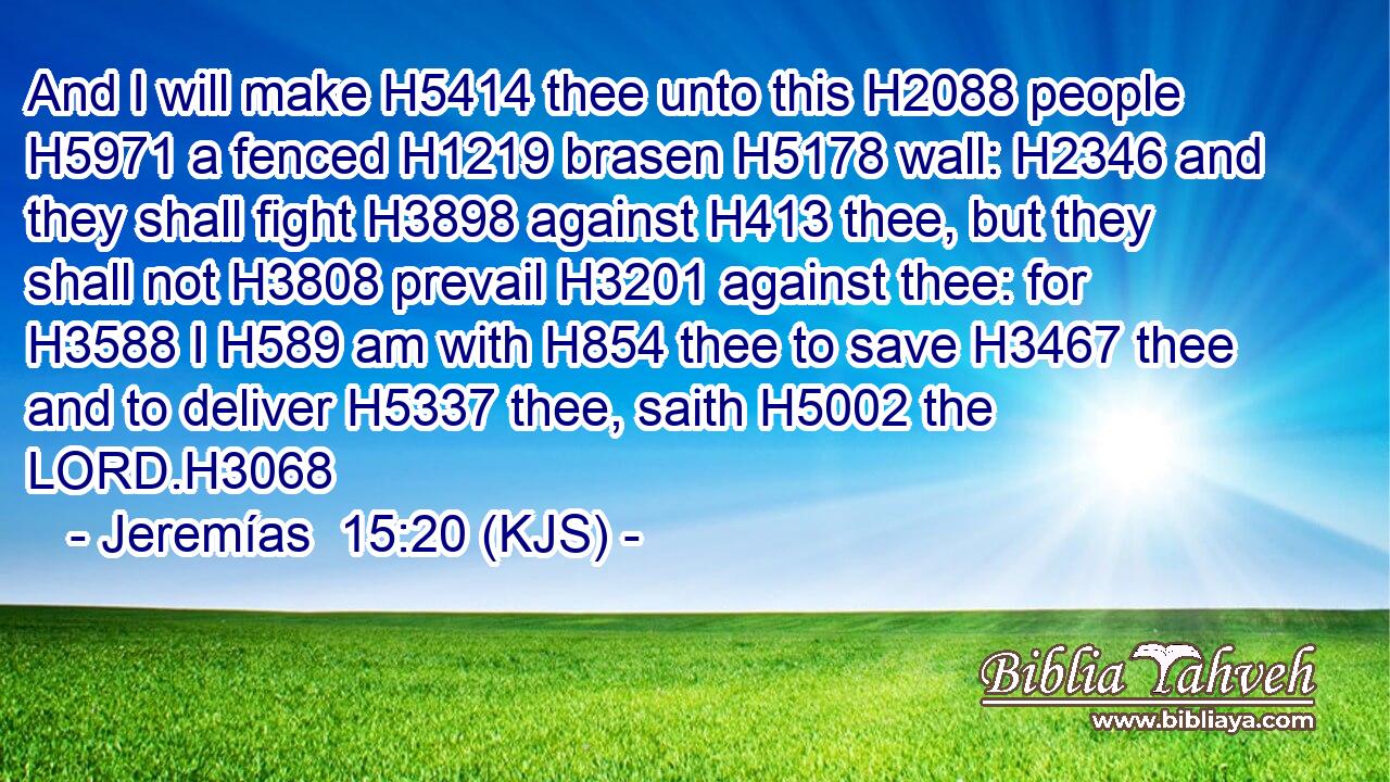 And I will make H5414 thee unto this H2088 people H5971 a fenced H1219 brasen H5178 wall: H2346 and they shall fight H3898 against H413 thee, but they shall not H3808 prevail H3201 against thee: for H3588 I H589 am with H854 thee to save H3467 thee and to deliver H5337 thee, saith H5002 the LORD.H3068