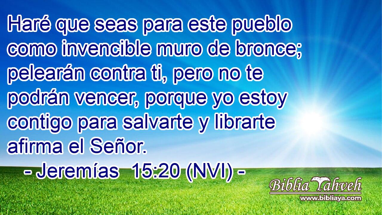  Haré que seas para este pueblo como invencible muro de bronce; pelearán contra ti, pero no te podrán vencer, porque yo estoy contigo para salvarte y librarte afirma el Señor. 