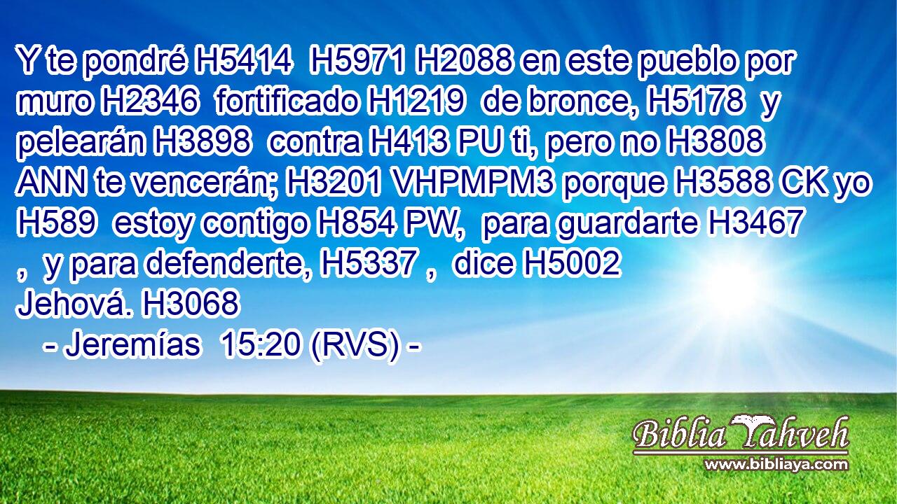 Y te pondré H5414  H5971 H2088 en este pueblo por muro H2346  fortificado H1219  de bronce, H5178  y pelearán H3898  contra H413 PU ti, pero no H3808 ANN te vencerán; H3201 VHPMPM3 porque H3588 CK yo H589  estoy contigo H854 PW,  para guardarte H3467 ,  y para defenderte, H5337 ,  dice H5002  Jehová. H3068  