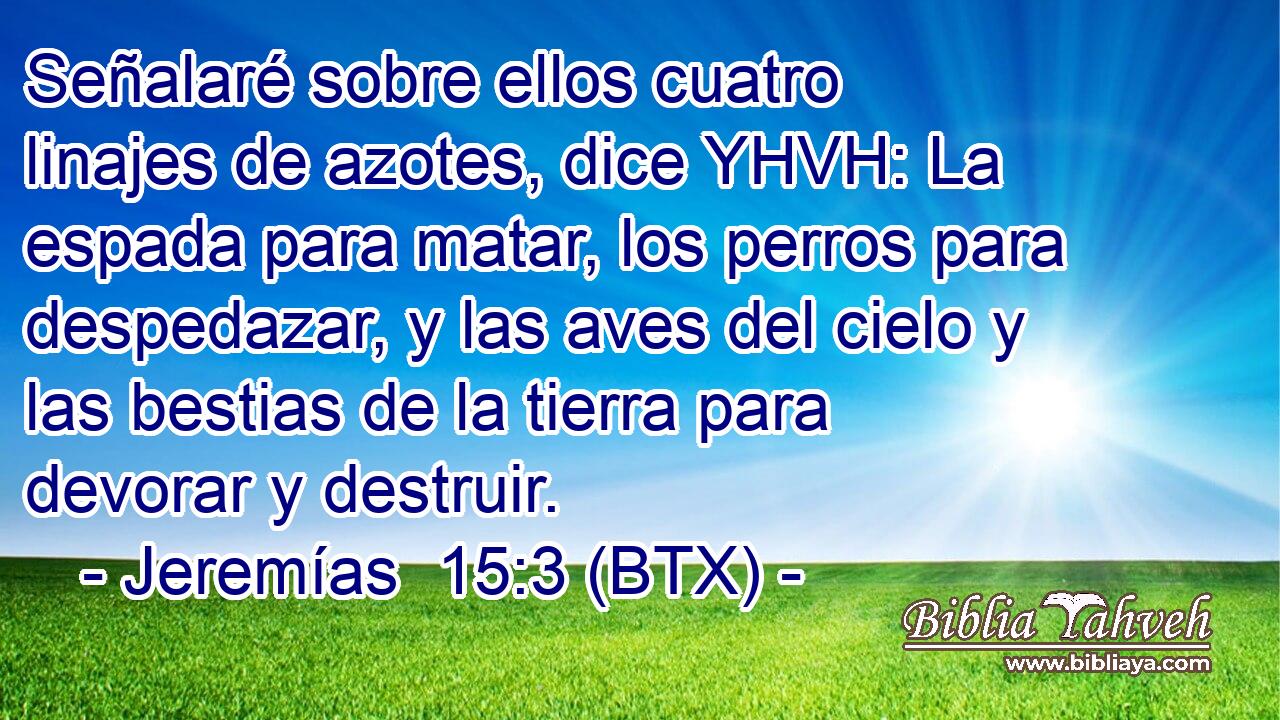 Señalaré sobre ellos cuatro linajes de azotes, dice YHVH: La espada para matar, los perros para despedazar, y las aves del cielo y las bestias de la tierra para devorar y destruir.