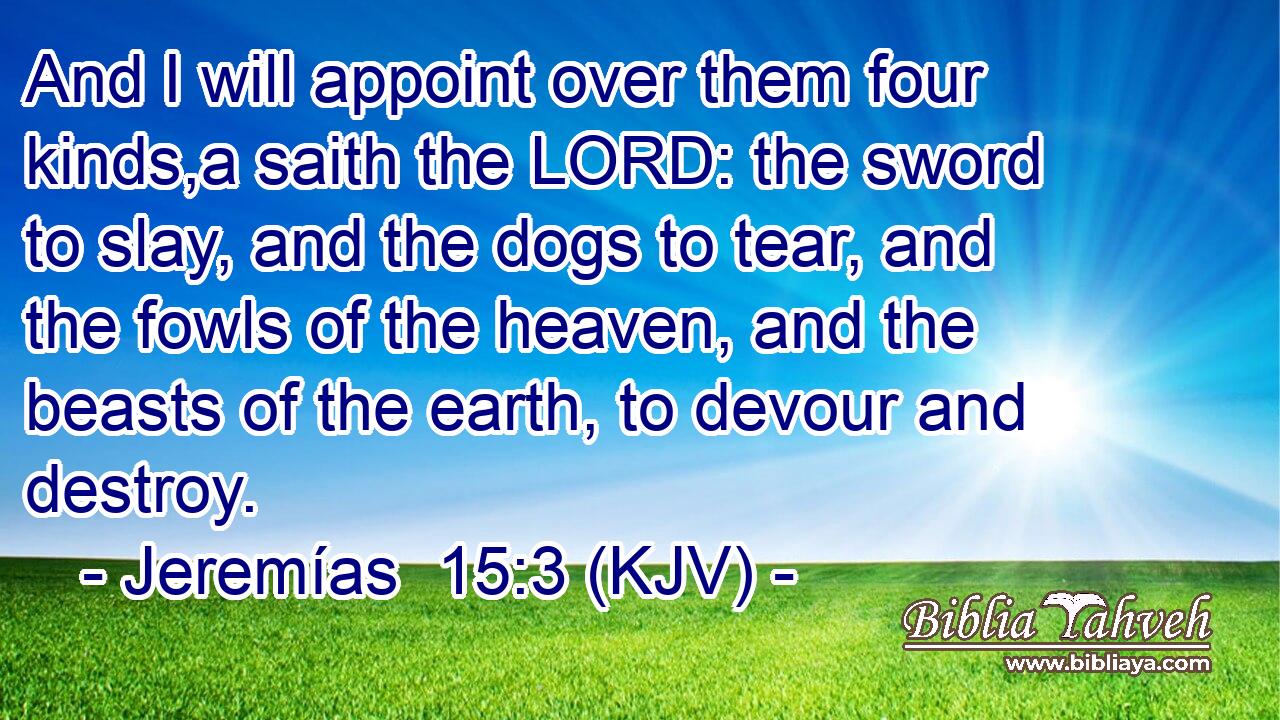 And I will appoint over them four kinds,a saith the LORD: the sword to slay, and the dogs to tear, and the fowls of the heaven, and the beasts of the earth, to devour and destroy.