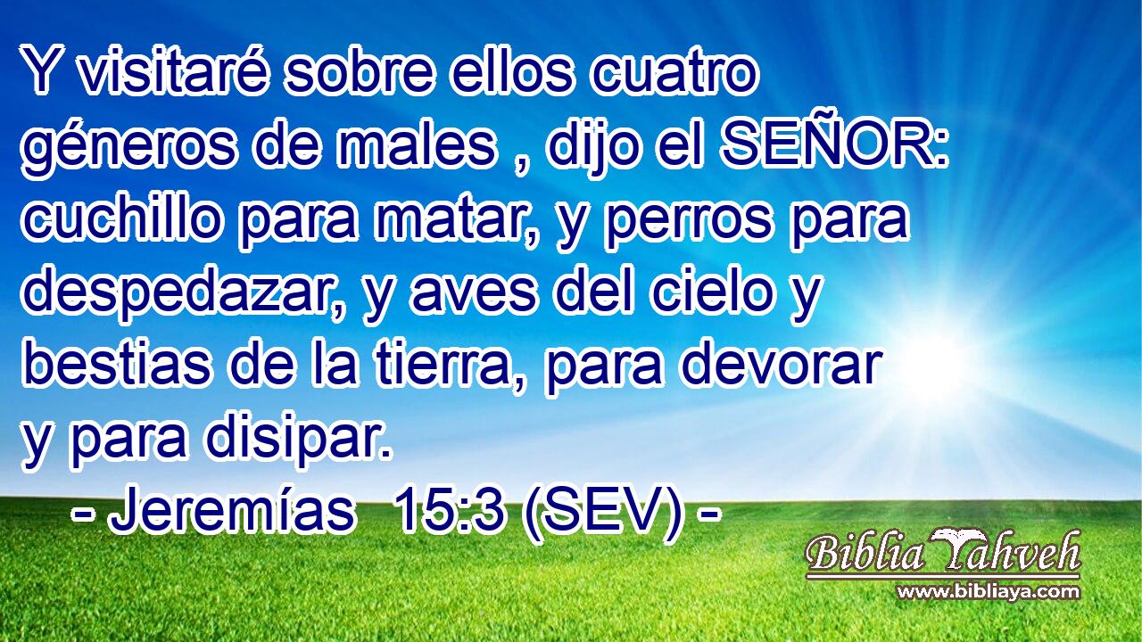 Y visitaré sobre ellos cuatro géneros de males , dijo el SEÑOR: cuchillo para matar, y perros para despedazar, y aves del cielo y bestias de la tierra, para devorar y para disipar.