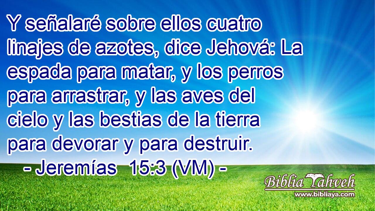  Y señalaré sobre ellos cuatro linajes de azotes, dice Jehová: La espada para matar, y los perros para arrastrar, y las aves del cielo y las bestias de la tierra para devorar y para destruir. 