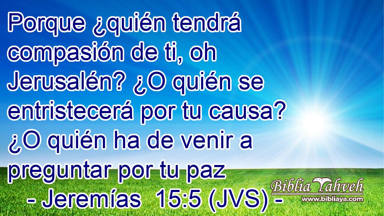 Porque ¿quién tendrá compasión de ti, oh Jerusalén? ¿O quién se entristecerá por tu causa? ¿O quién ha de venir a preguntar por tu paz