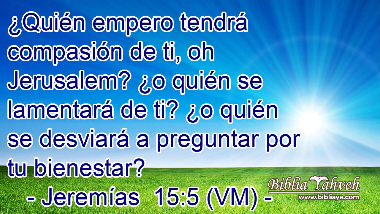  ¿Quién empero tendrá compasión de ti, oh Jerusalem? ¿o quién se lamentará de ti? ¿o quién se desviará a preguntar por tu bienestar? 