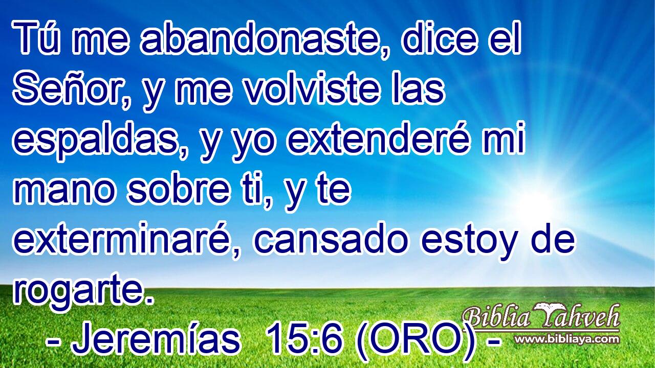  Tú me abandonaste, dice el Señor, y me volviste las espaldas, y yo extenderé mi mano sobre ti, y te exterminaré, cansado estoy de rogarte. 