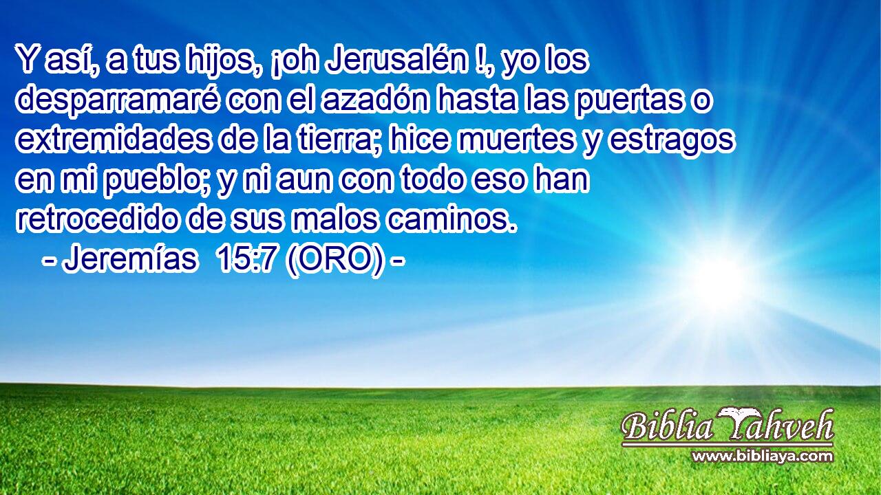  Y así, a tus hijos, ¡oh Jerusalén !, yo los desparramaré con el azadón hasta las puertas o extremidades de la tierra; hice muertes y estragos en mi pueblo; y ni aun con todo eso han retrocedido de sus malos caminos. 