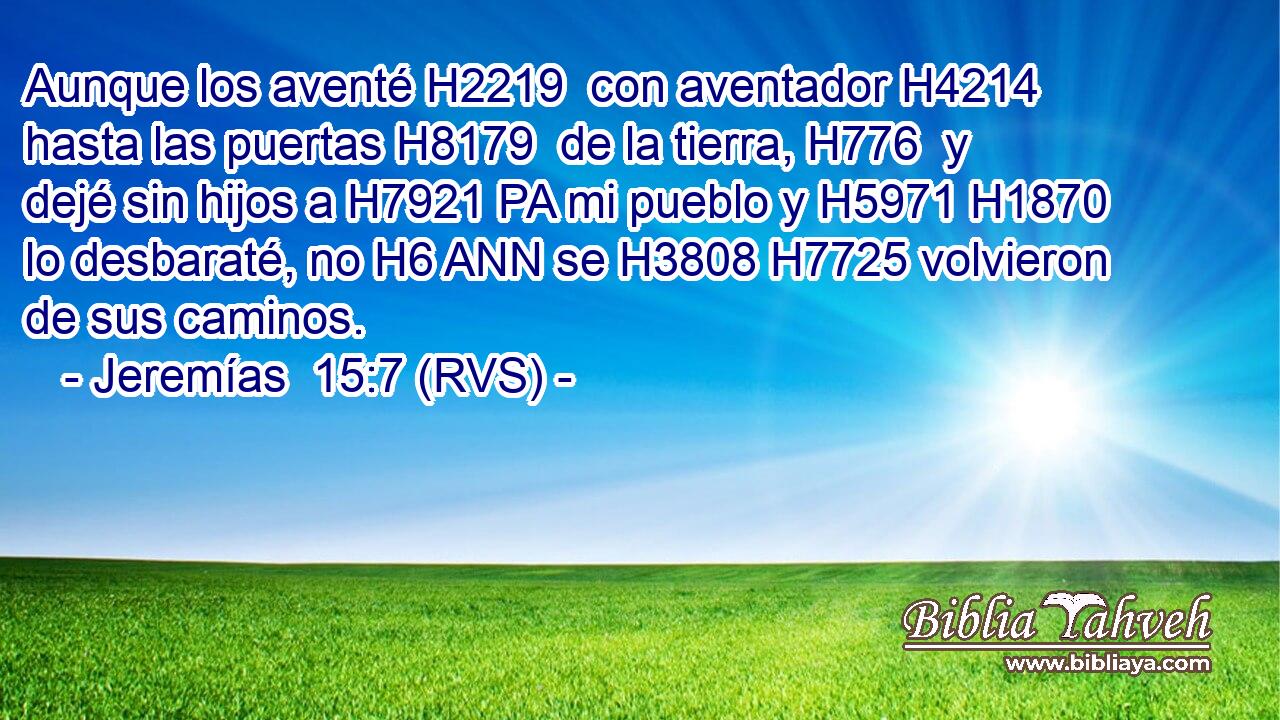 Aunque los aventé H2219  con aventador H4214  hasta las puertas H8179  de la tierra, H776  y dejé sin hijos a H7921 PA mi pueblo y H5971 H1870 lo desbaraté, no H6 ANN se H3808 H7725 volvieron de sus caminos. 