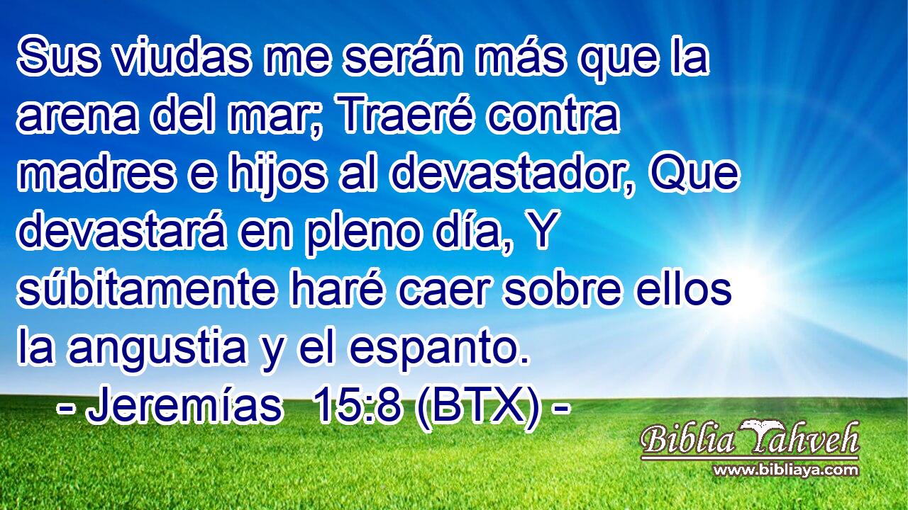 Sus viudas me serán más que la arena del mar; Traeré contra madres e hijos al devastador, Que devastará en pleno día, Y súbitamente haré caer sobre ellos la angustia y el espanto.