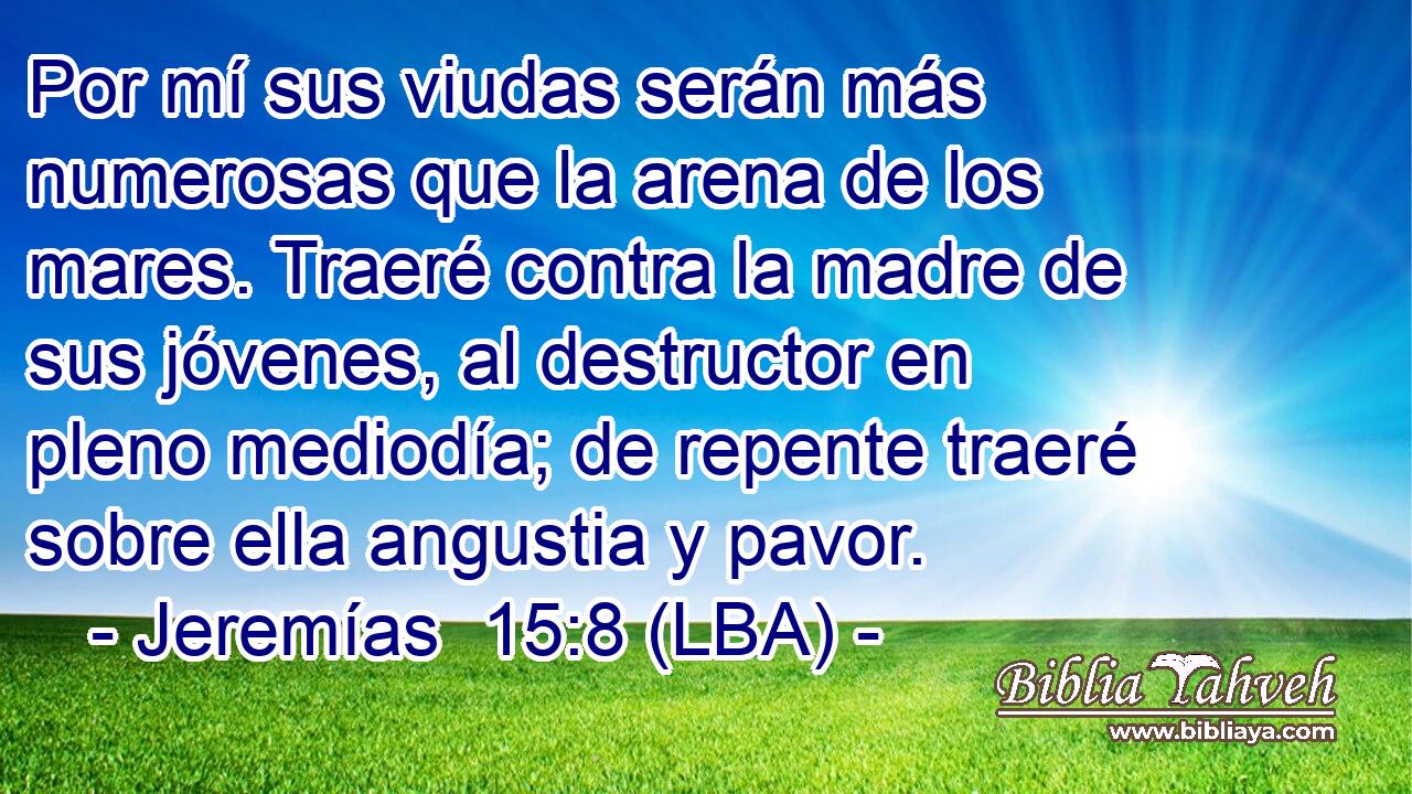 Por mí sus viudas serán más numerosas que la arena de los mares. Traeré contra la madre de sus jóvenes, al destructor en pleno mediodía; de repente traeré sobre ella angustia y pavor.