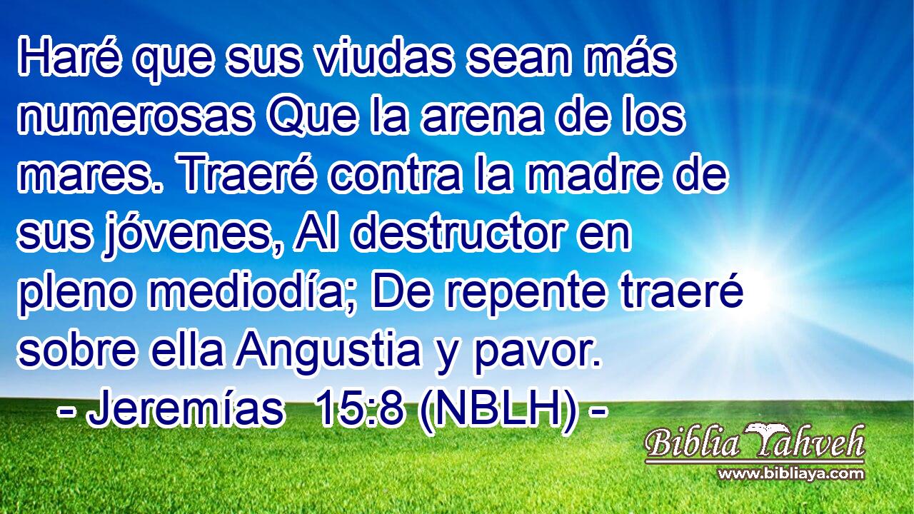  Haré que sus viudas sean más numerosas Que la arena de los mares. Traeré contra la madre de sus jóvenes, Al destructor en pleno mediodía; De repente traeré sobre ella Angustia y pavor. 