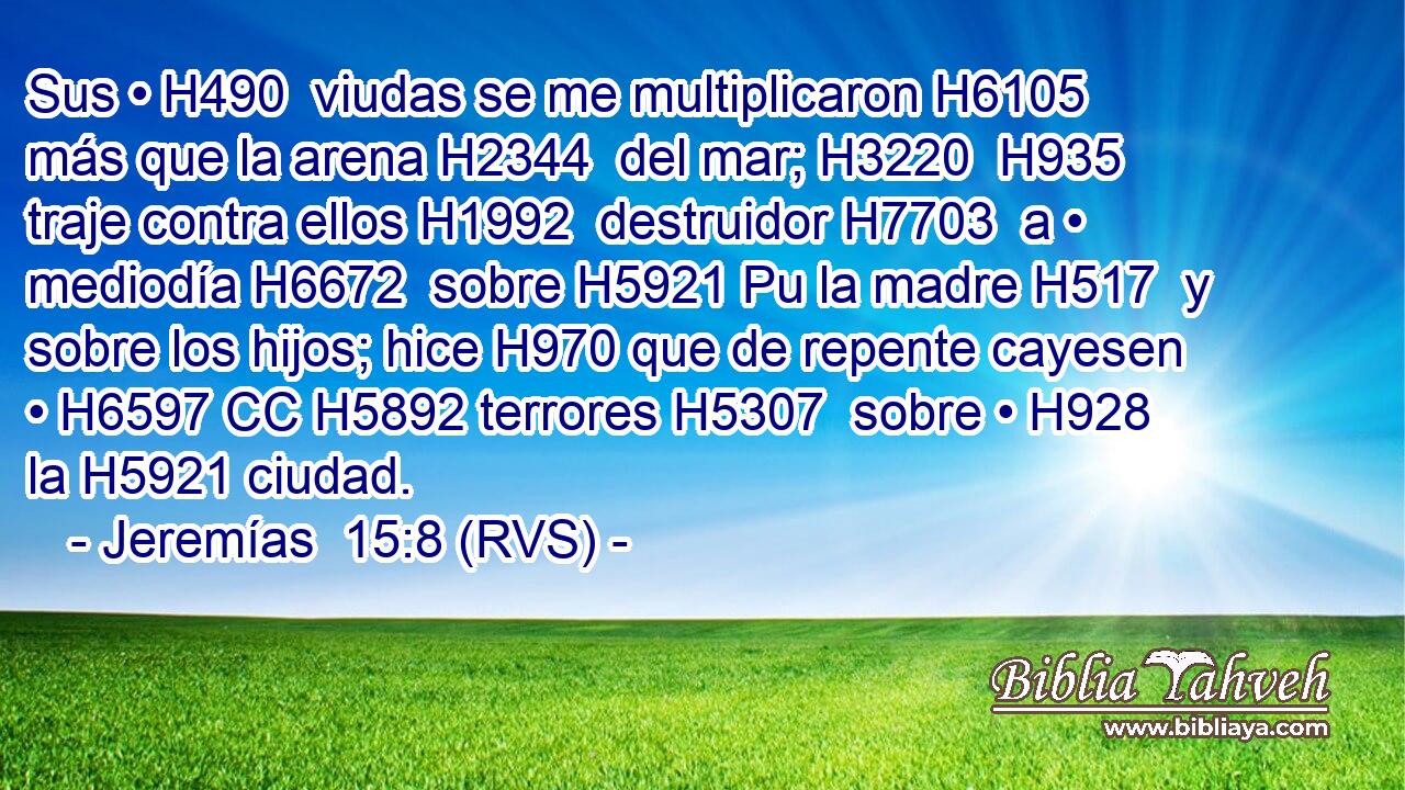 Sus • H490  viudas se me multiplicaron H6105  más que la arena H2344  del mar; H3220  H935 traje contra ellos H1992  destruidor H7703  a • mediodía H6672  sobre H5921 Pu la madre H517  y sobre los hijos; hice H970 que de repente cayesen • H6597 CC H5892 terrores H5307  sobre • H928  la H5921 ciudad. 