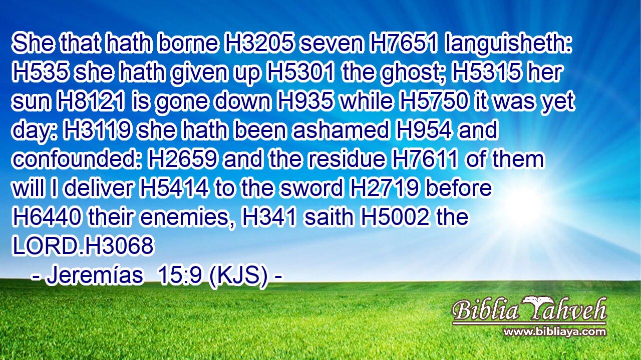 She that hath borne H3205 seven H7651 languisheth: H535 she hath given up H5301 the ghost; H5315 her sun H8121 is gone down H935 while H5750 it was yet day: H3119 she hath been ashamed H954 and confounded: H2659 and the residue H7611 of them will I deliver H5414 to the sword H2719 before H6440 their enemies, H341 saith H5002 the LORD.H3068