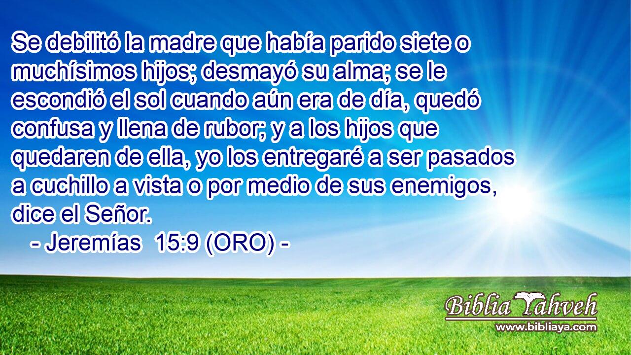  Se debilitó la madre que había parido siete o muchísimos hijos; desmayó su alma; se le escondió el sol cuando aún era de día, quedó confusa y llena de rubor; y a los hijos que quedaren de ella, yo los entregaré a ser pasados a cuchillo a vista o por medio de sus enemigos, dice el Señor. 