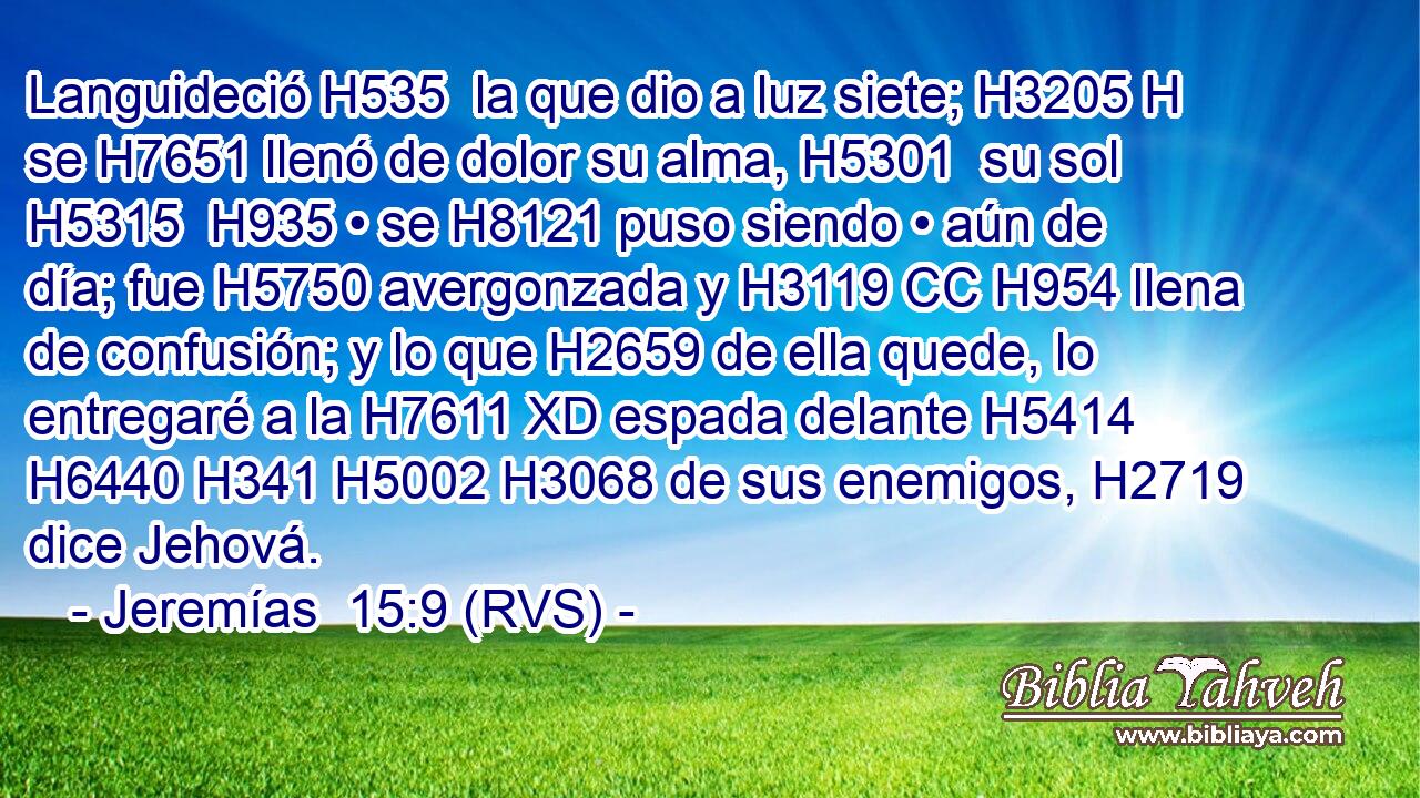 Languideció H535  la que dio a luz siete; H3205 H se H7651 llenó de dolor su alma, H5301  su sol H5315  H935 • se H8121 puso siendo • aún de día; fue H5750 avergonzada y H3119 CC H954 llena de confusión; y lo que H2659 de ella quede, lo entregaré a la H7611 XD espada delante H5414  H6440 H341 H5002 H3068 de sus enemigos, H2719  dice Jehová. 