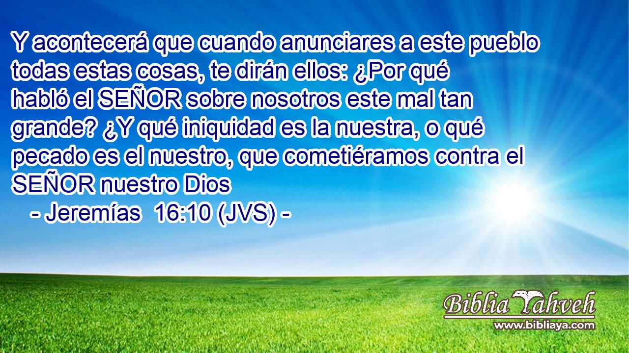 Y acontecerá que cuando anunciares a este pueblo todas estas cosas, te dirán ellos: ¿Por qué habló el SEÑOR sobre nosotros este mal tan grande? ¿Y qué iniquidad es la nuestra, o qué pecado es el nuestro, que cometiéramos contra el SEÑOR nuestro Dios