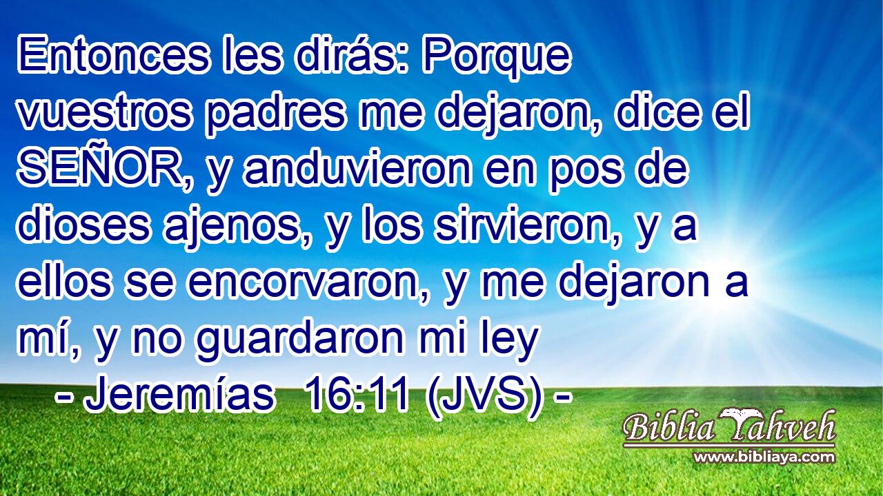 Entonces les dirás: Porque vuestros padres me dejaron, dice el SEÑOR, y anduvieron en pos de dioses ajenos, y los sirvieron, y a ellos se encorvaron, y me dejaron a mí, y no guardaron mi ley
