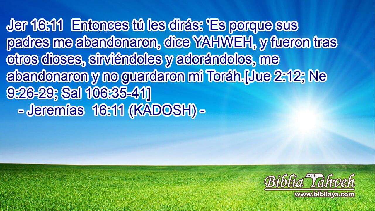  Entonces tú les dirás: 'Es porque sus padres me abandonaron, dice YAHWEH, y fueron tras otros dioses, sirviéndoles y adorándolos, me abandonaron y no guardaron mi Toráh.[Jue 2:12; Ne 9:26-29; Sal 106:35-41] 