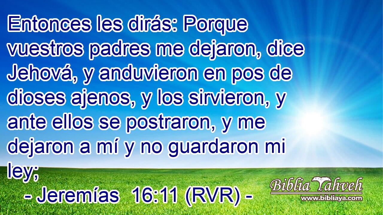 Entonces les dirás: Porque vuestros padres me dejaron, dice Jehová, y anduvieron en pos de dioses ajenos, y los sirvieron, y ante ellos se postraron, y me dejaron a mí y no guardaron mi ley;