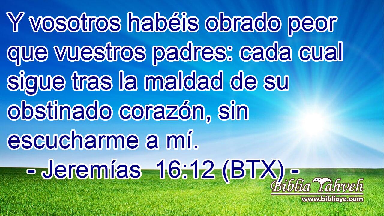 Y vosotros habéis obrado peor que vuestros padres: cada cual sigue tras la maldad de su obstinado corazón, sin escucharme a mí.