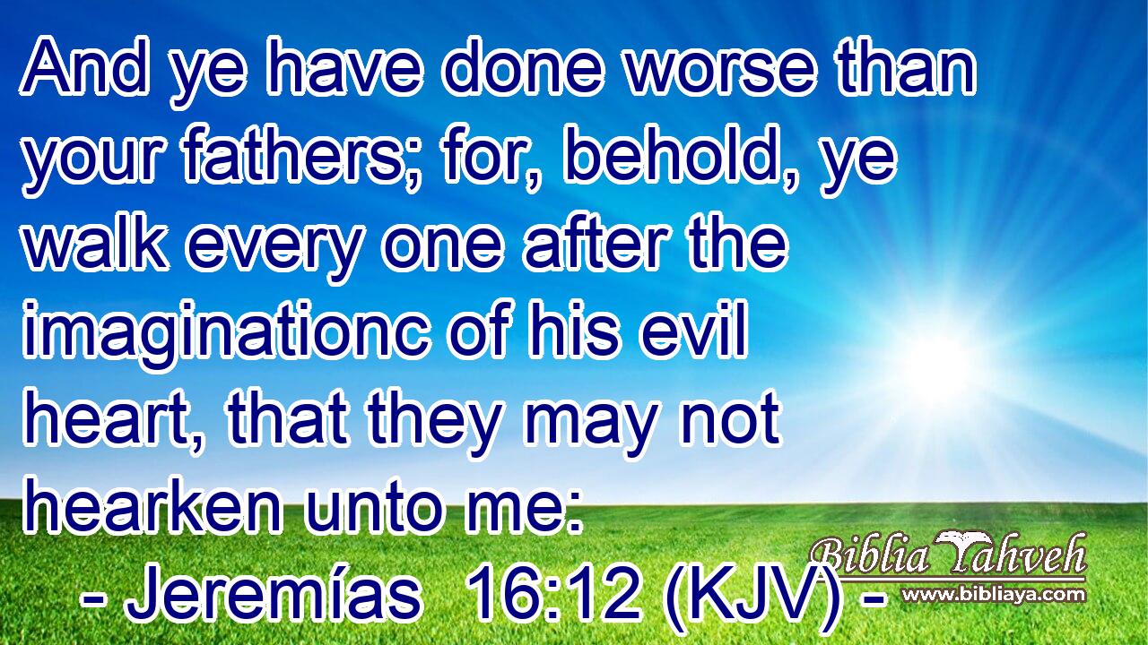 And ye have done worse than your fathers; for, behold, ye walk every one after the imaginationc of his evil heart, that they may not hearken unto me: