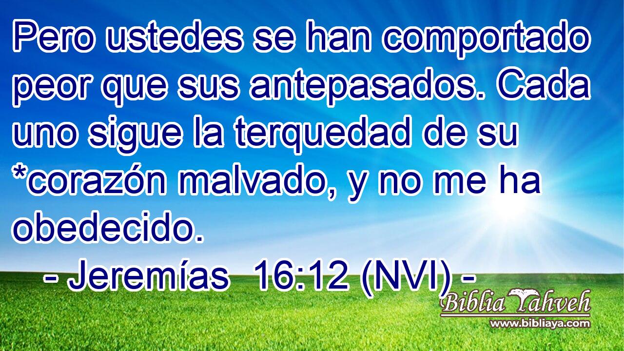  Pero ustedes se han comportado peor que sus antepasados. Cada uno sigue la terquedad de su *corazón malvado, y no me ha obedecido. 