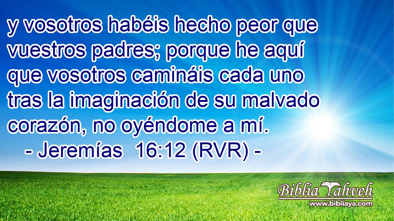 y vosotros habéis hecho peor que vuestros padres; porque he aquí que vosotros camináis cada uno tras la imaginación de su malvado corazón, no oyéndome a mí.