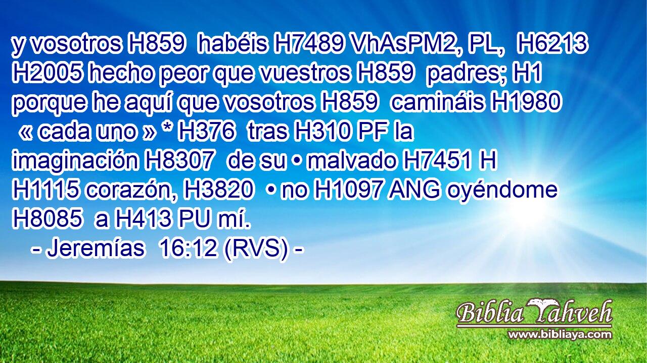 y vosotros H859  habéis H7489 VhAsPM2, PL,  H6213 H2005 hecho peor que vuestros H859  padres; H1  porque he aquí que vosotros H859  camináis H1980  « cada uno » * H376  tras H310 PF la imaginación H8307  de su • malvado H7451 H H1115 corazón, H3820  • no H1097 ANG oyéndome H8085  a H413 PU mí. 