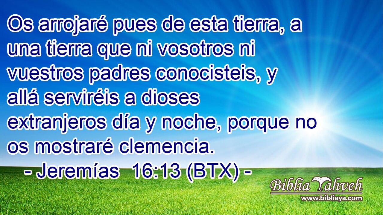 Os arrojaré pues de esta tierra, a una tierra que ni vosotros ni vuestros padres conocisteis, y allá serviréis a dioses extranjeros día y noche, porque no os mostraré clemencia.