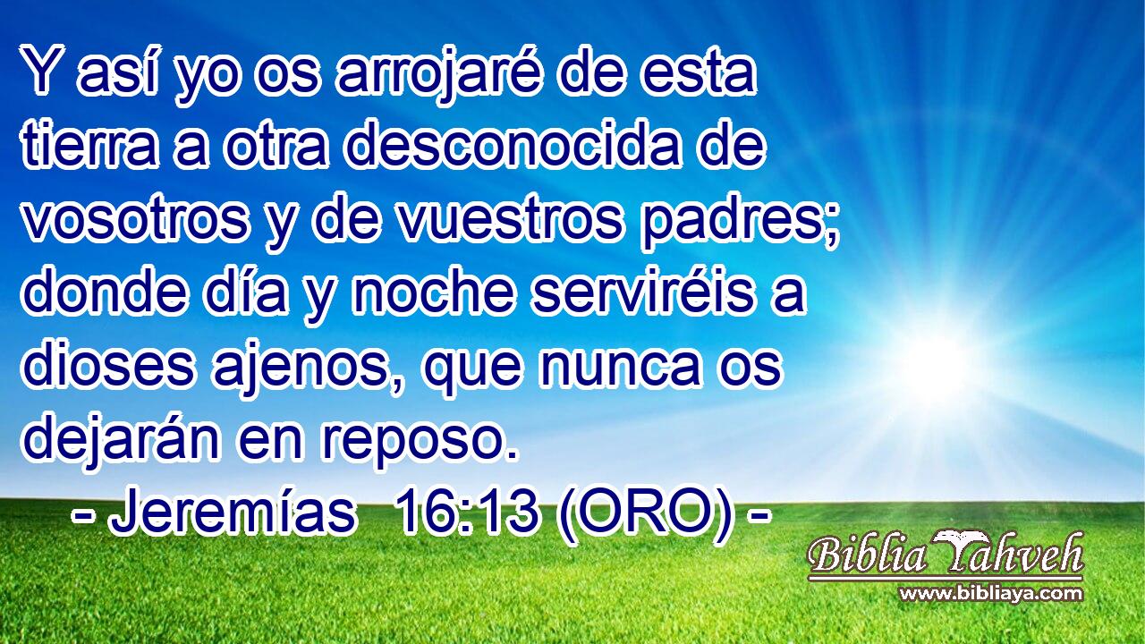  Y así yo os arrojaré de esta tierra a otra desconocida de vosotros y de vuestros padres; donde día y noche serviréis a dioses ajenos, que nunca os dejarán en reposo. 