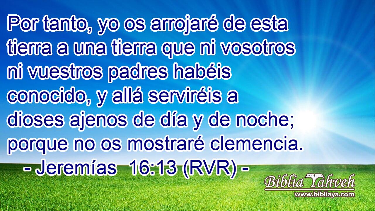 Por tanto, yo os arrojaré de esta tierra a una tierra que ni vosotros ni vuestros padres habéis conocido, y allá serviréis a dioses ajenos de día y de noche; porque no os mostraré clemencia.