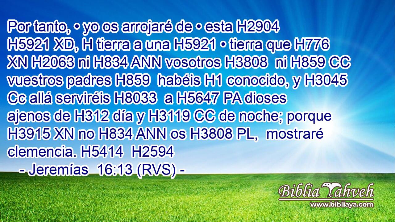Por tanto, • yo os arrojaré de • esta H2904 H5921 XD, H tierra a una H5921 • tierra que H776 XN H2063 ni H834 ANN vosotros H3808  ni H859 CC vuestros padres H859  habéis H1 conocido, y H3045 Cc allá serviréis H8033  a H5647 PA dioses ajenos de H312 día y H3119 CC de noche; porque H3915 XN no H834 ANN os H3808 PL,  mostraré clemencia. H5414  H2594 