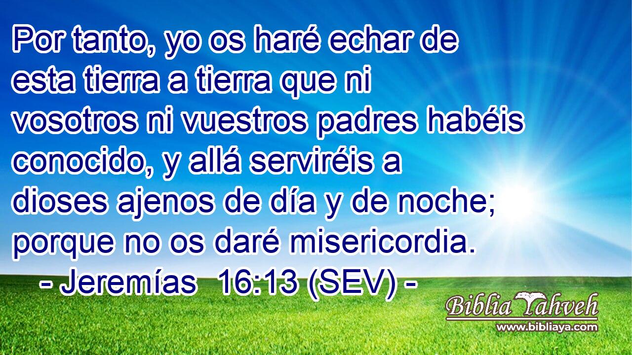 Por tanto, yo os haré echar de esta tierra a tierra que ni vosotros ni vuestros padres habéis conocido, y allá serviréis a dioses ajenos de día y de noche; porque no os daré misericordia.