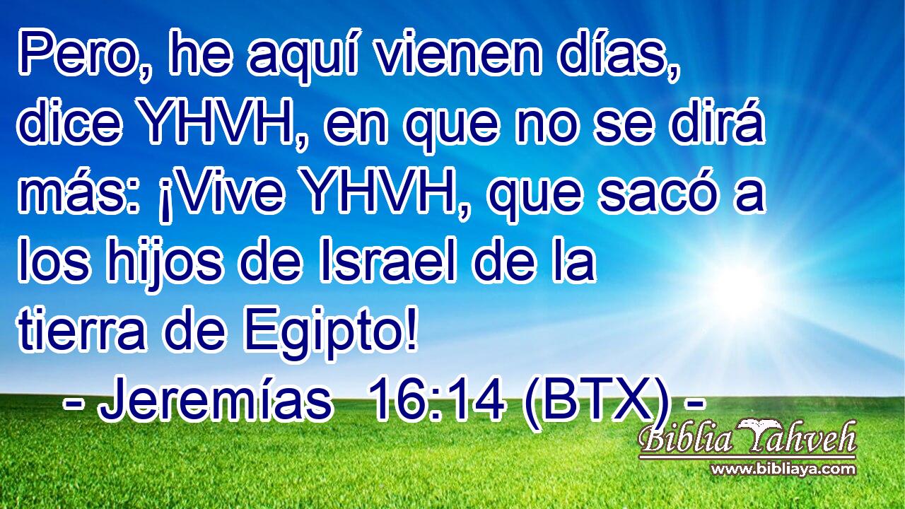 Pero, he aquí vienen días, dice YHVH, en que no se dirá más: ¡Vive YHVH, que sacó a los hijos de Israel de la tierra de Egipto!
