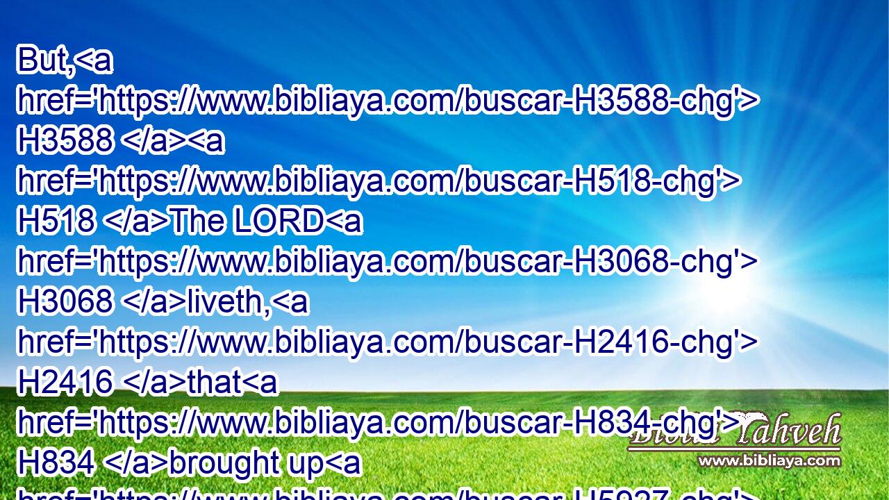 But, H3588  H518 The LORD H3068 liveth, H2416 that H834 brought up H5927 (H853) the children H1121 of Israel H3478 from the land H4480  H776 of the north, H6828 and from all H4480  H3605 the lands H776 whither H834  H8033 he had driven H5080 them: and I will bring them again H7725 into H5921 their land H127 that H834 I gave H5414 unto their fathers.H1
