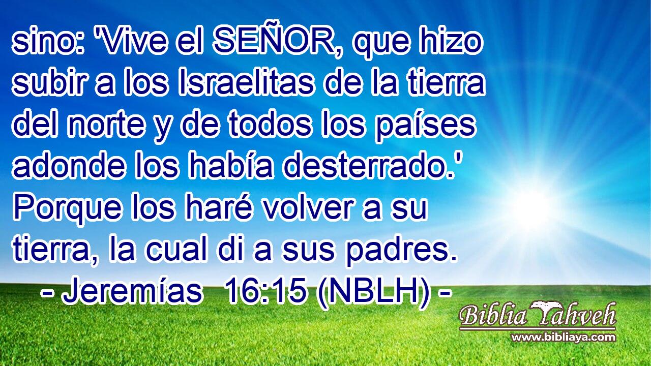  sino: 'Vive el SEÑOR, que hizo subir a los Israelitas de la tierra del norte y de todos los países adonde los había desterrado.' Porque los haré volver a su tierra, la cual di a sus padres. 
