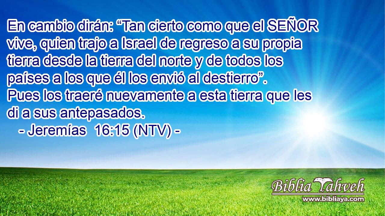 En cambio dirán: “Tan cierto como que el SEÑOR vive, quien trajo a Israel de regreso a su propia tierra desde la tierra del norte y de todos los países a los que él los envió al destierro”. Pues los traeré nuevamente a esta tierra que les di a sus antepasados.