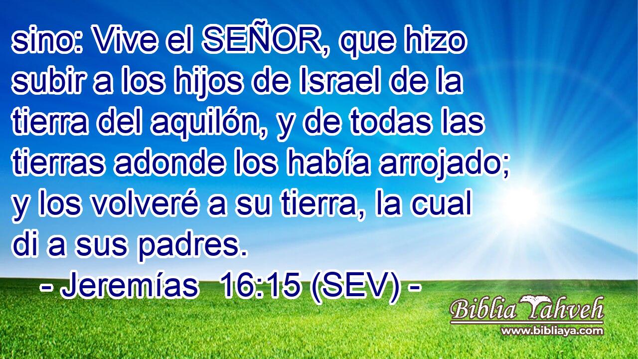 sino: Vive el SEÑOR, que hizo subir a los hijos de Israel de la tierra del aquilón, y de todas las tierras adonde los había arrojado; y los volveré a su tierra, la cual di a sus padres.