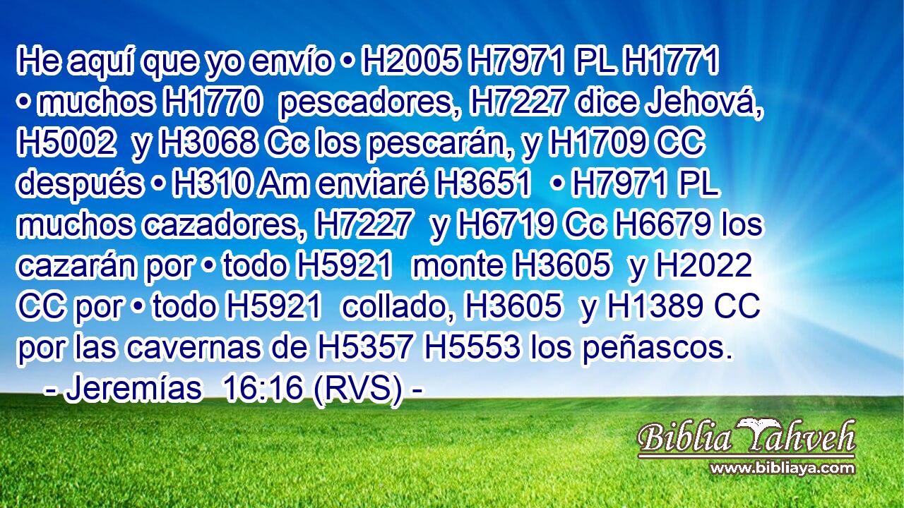 He aquí que yo envío • H2005 H7971 PL H1771 • muchos H1770  pescadores, H7227 dice Jehová, H5002  y H3068 Cc los pescarán, y H1709 CC después • H310 Am enviaré H3651  • H7971 PL muchos cazadores, H7227  y H6719 Cc H6679 los cazarán por • todo H5921  monte H3605  y H2022 CC por • todo H5921  collado, H3605  y H1389 CC por las cavernas de H5357 H5553 los peñascos. 