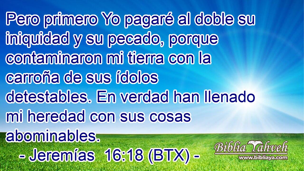 Pero primero Yo pagaré al doble su iniquidad y su pecado, porque contaminaron mi tierra con la carroña de sus ídolos detestables. En verdad han llenado mi heredad con sus cosas abominables.