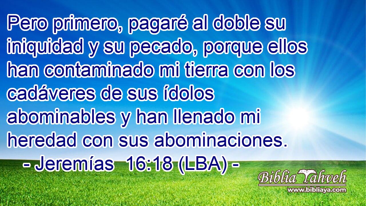 Pero primero, pagaré al doble su iniquidad y su pecado, porque ellos han contaminado mi tierra con los cadáveres de sus ídolos abominables y han llenado mi heredad con sus abominaciones.