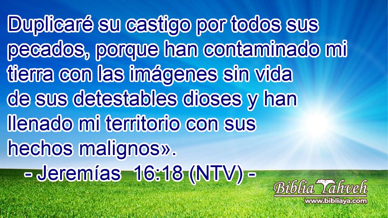 Duplicaré su castigo por todos sus pecados, porque han contaminado mi tierra con las imágenes sin vida de sus detestables dioses y han llenado mi territorio con sus hechos malignos».