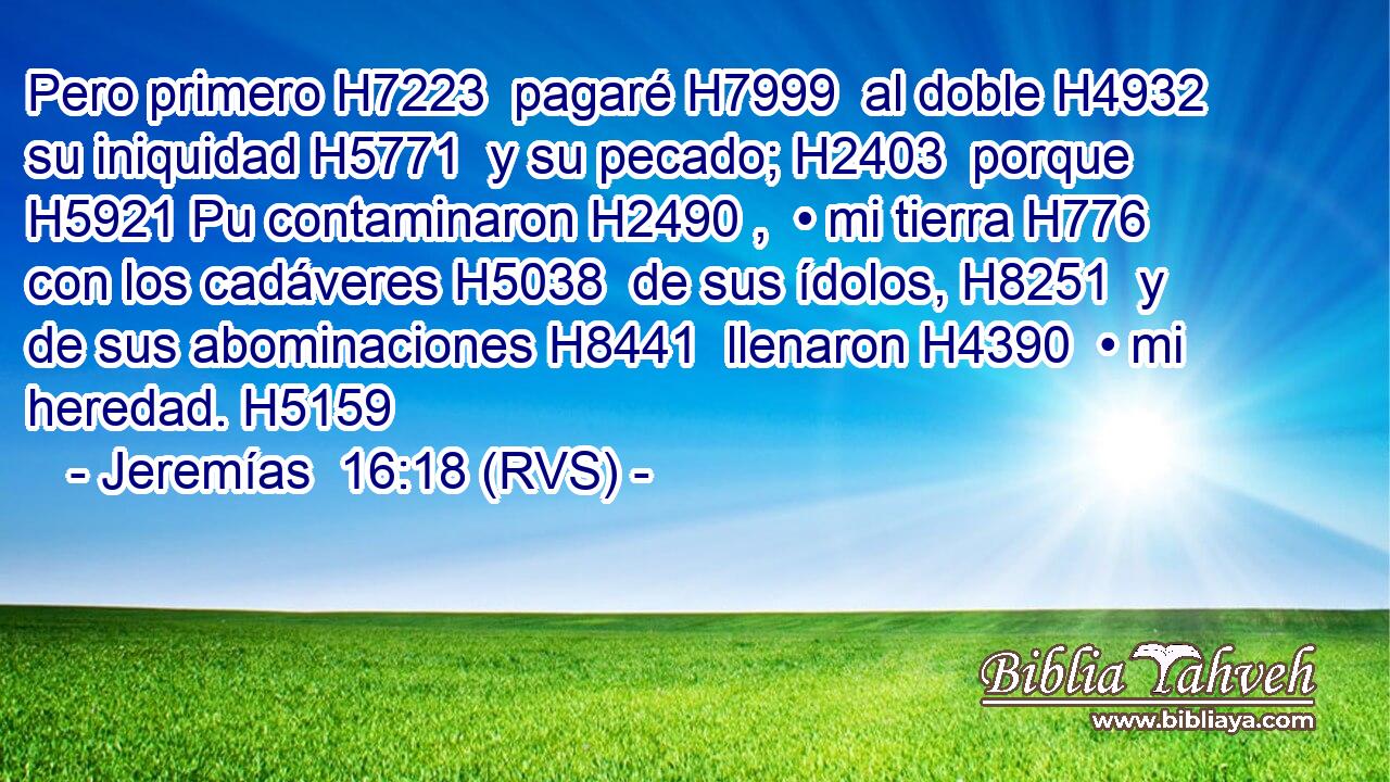 Pero primero H7223  pagaré H7999  al doble H4932  su iniquidad H5771  y su pecado; H2403  porque H5921 Pu contaminaron H2490 ,  • mi tierra H776  con los cadáveres H5038  de sus ídolos, H8251  y de sus abominaciones H8441  llenaron H4390  • mi heredad. H5159  